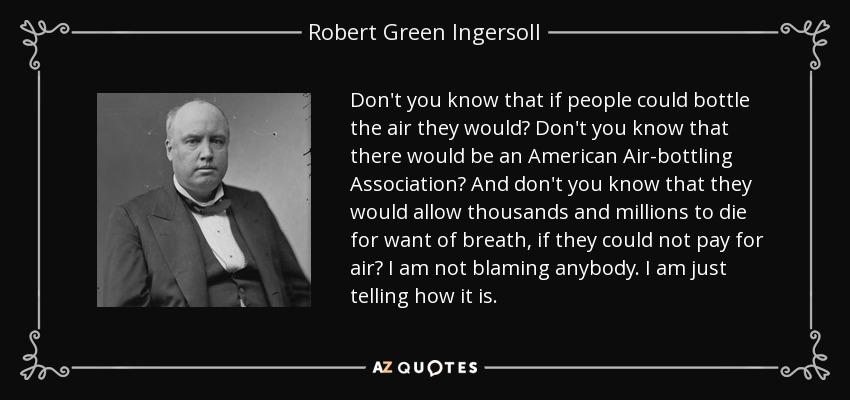 Don't you know that if people could bottle the air they would? Don't you know that there would be an American Air-bottling Association? And don't you know that they would allow thousands and millions to die for want of breath, if they could not pay for air? I am not blaming anybody. I am just telling how it is. - Robert Green Ingersoll