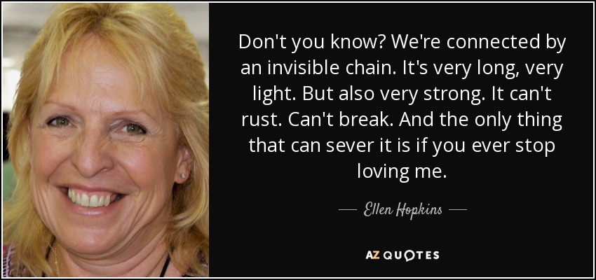 Don't you know? We're connected by an invisible chain. It's very long, very light. But also very strong. It can't rust. Can't break. And the only thing that can sever it is if you ever stop loving me. - Ellen Hopkins
