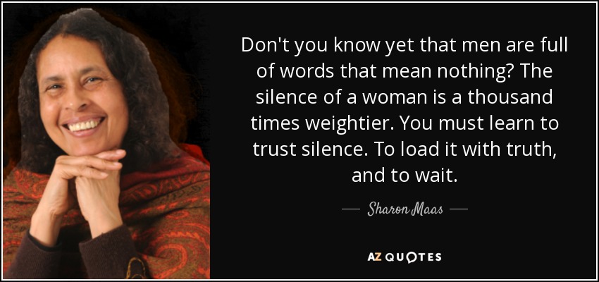 Don't you know yet that men are full of words that mean nothing? The silence of a woman is a thousand times weightier. You must learn to trust silence. To load it with truth, and to wait. - Sharon Maas