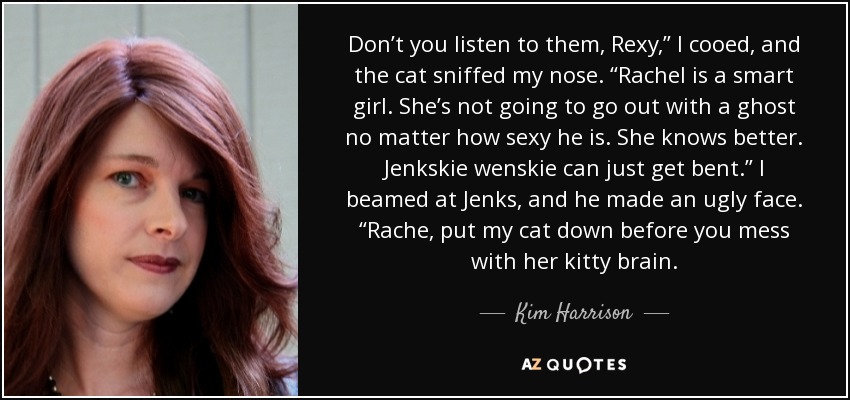 Don’t you listen to them, Rexy,” I cooed, and the cat sniffed my nose. “Rachel is a smart girl. She’s not going to go out with a ghost no matter how sexy he is. She knows better. Jenkskie wenskie can just get bent.” I beamed at Jenks, and he made an ugly face. “Rache, put my cat down before you mess with her kitty brain. - Kim Harrison