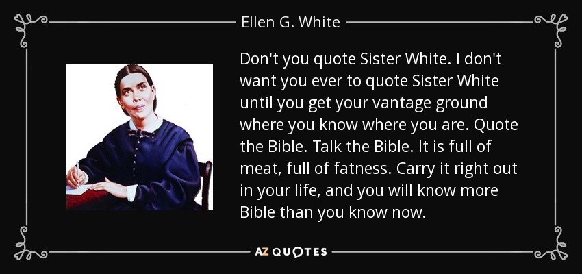 Don't you quote Sister White. I don't want you ever to quote Sister White until you get your vantage ground where you know where you are. Quote the Bible. Talk the Bible. It is full of meat, full of fatness. Carry it right out in your life, and you will know more Bible than you know now. - Ellen G. White