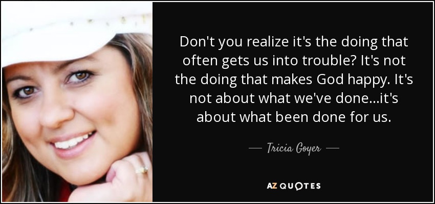 Don't you realize it's the doing that often gets us into trouble? It's not the doing that makes God happy. It's not about what we've done...it's about what been done for us. - Tricia Goyer