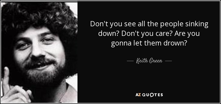 Don't you see all the people sinking down? Don't you care? Are you gonna let them drown? - Keith Green