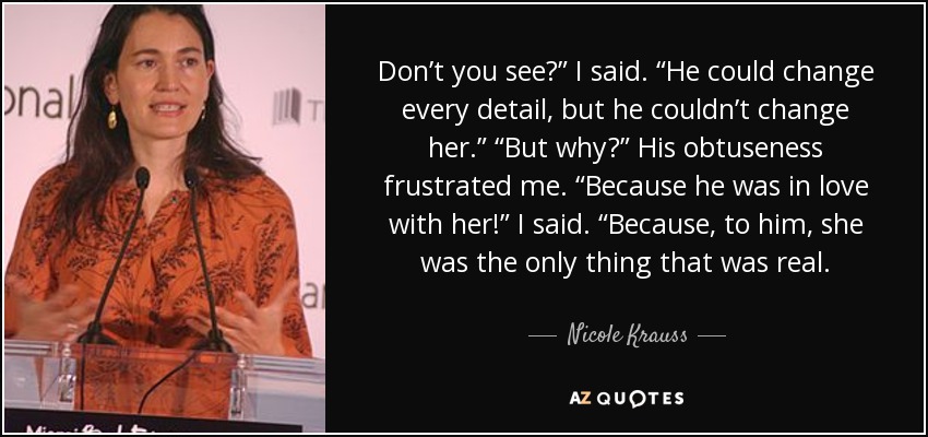 Don’t you see?” I said. “He could change every detail, but he couldn’t change her.” “But why?” His obtuseness frustrated me. “Because he was in love with her!” I said. “Because, to him, she was the only thing that was real. - Nicole Krauss