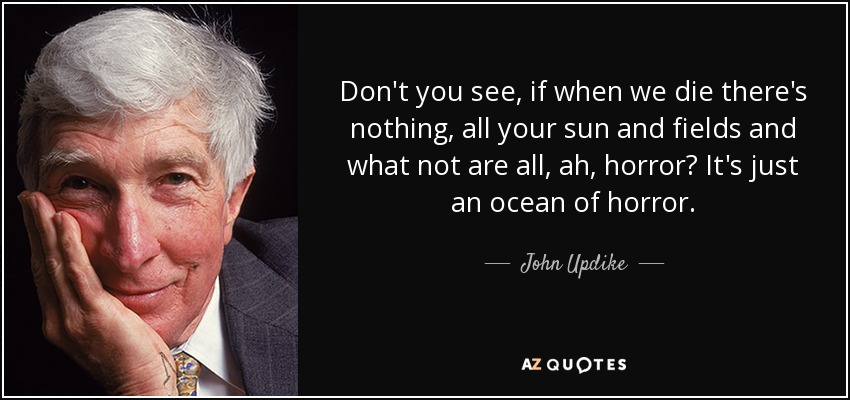 Don't you see, if when we die there's nothing, all your sun and fields and what not are all, ah, horror? It's just an ocean of horror. - John Updike