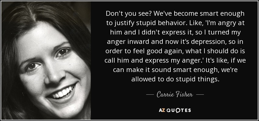 Don't you see? We've become smart enough to justify stupid behavior. Like, 'I'm angry at him and I didn't express it, so I turned my anger inward and now it's depression, so in order to feel good again, what I should do is call him and express my anger.' It's like, if we can make it sound smart enough, we're allowed to do stupid things. - Carrie Fisher