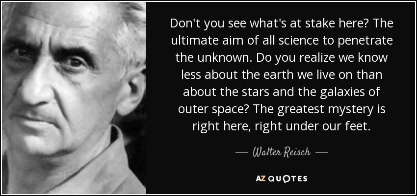 Don't you see what's at stake here? The ultimate aim of all science to penetrate the unknown. Do you realize we know less about the earth we live on than about the stars and the galaxies of outer space? The greatest mystery is right here, right under our feet. - Walter Reisch