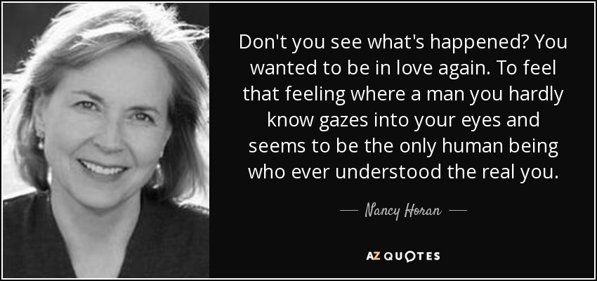 Don't you see what's happened? You wanted to be in love again. To feel that feeling where a man you hardly know gazes into your eyes and seems to be the only human being who ever understood the real you. - Nancy Horan