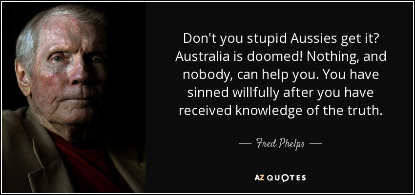 Don't you stupid Aussies get it? Australia is doomed! Nothing, and nobody, can help you. You have sinned willfully after you have received knowledge of the truth. - Fred Phelps