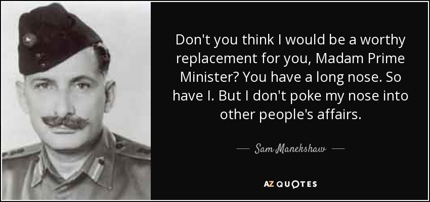 Don't you think I would be a worthy replacement for you, Madam Prime Minister? You have a long nose. So have I. But I don't poke my nose into other people's affairs. - Sam Manekshaw
