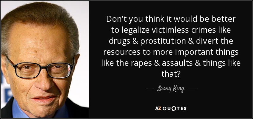 Don't you think it would be better to legalize victimless crimes like drugs & prostitution & divert the resources to more important things like the rapes & assaults & things like that? - Larry King