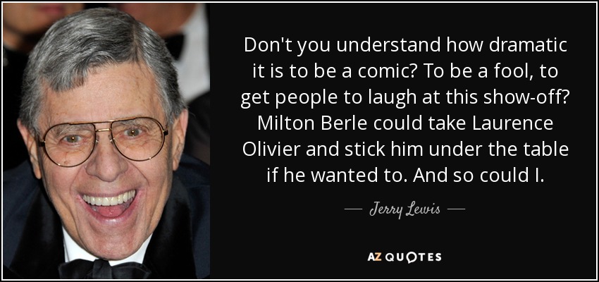 Don't you understand how dramatic it is to be a comic? To be a fool, to get people to laugh at this show-off? Milton Berle could take Laurence Olivier and stick him under the table if he wanted to. And so could I. - Jerry Lewis