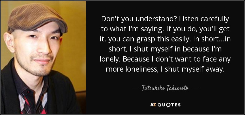 Don't you understand? Listen carefully to what I'm saying. If you do, you'll get it. you can grasp this easily. In short...in short, I shut myself in because I'm lonely. Because I don't want to face any more loneliness, I shut myself away. - Tatsuhiko Takimoto