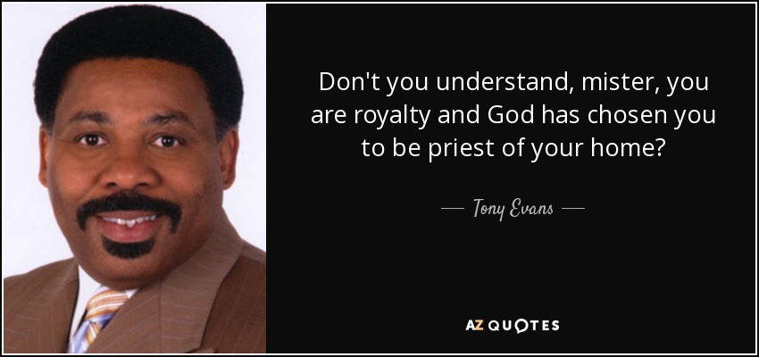 Don't you understand, mister, you are royalty and God has chosen you to be priest of your home? - Tony Evans