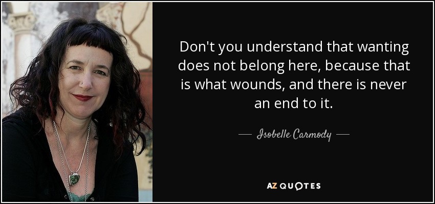 Don't you understand that wanting does not belong here, because that is what wounds, and there is never an end to it. - Isobelle Carmody