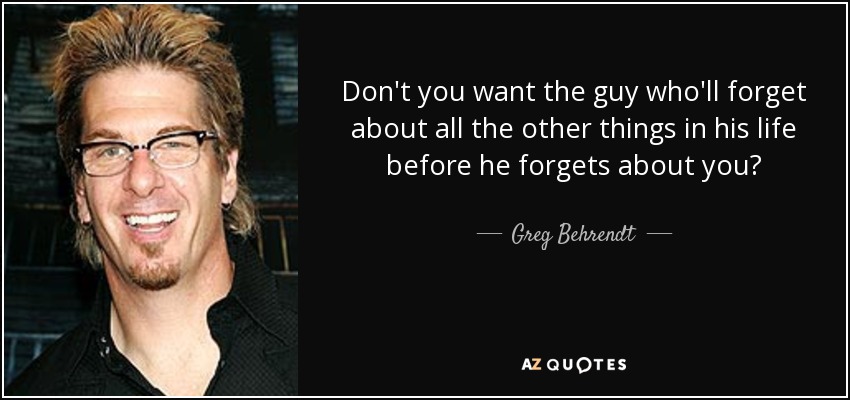 Don't you want the guy who'll forget about all the other things in his life before he forgets about you? - Greg Behrendt