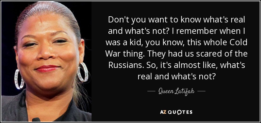 Don't you want to know what's real and what's not? I remember when I was a kid, you know, this whole Cold War thing. They had us scared of the Russians. So, it's almost like, what's real and what's not? - Queen Latifah