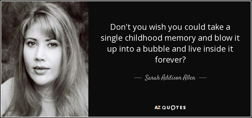 Don't you wish you could take a single childhood memory and blow it up into a bubble and live inside it forever? - Sarah Addison Allen