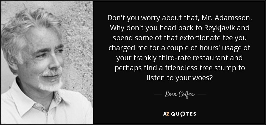 Don't you worry about that, Mr. Adamsson. Why don't you head back to Reykjavik and spend some of that extortionate fee you charged me for a couple of hours' usage of your frankly third-rate restaurant and perhaps find a friendless tree stump to listen to your woes? - Eoin Colfer