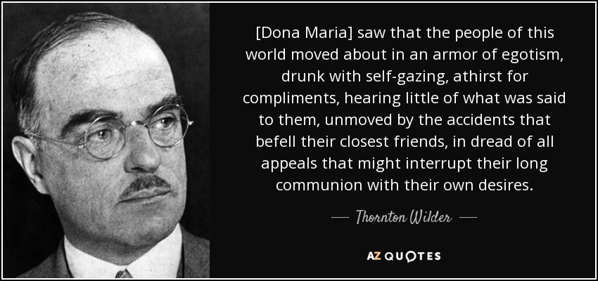 [Dona Maria] saw that the people of this world moved about in an armor of egotism, drunk with self-gazing, athirst for compliments, hearing little of what was said to them, unmoved by the accidents that befell their closest friends, in dread of all appeals that might interrupt their long communion with their own desires. - Thornton Wilder