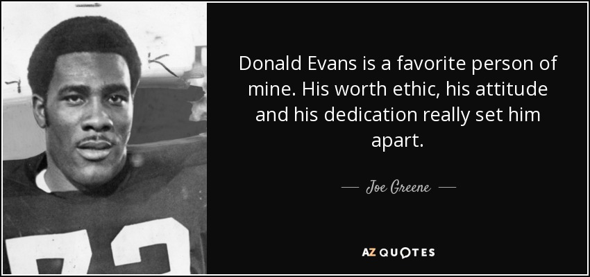 Donald Evans is a favorite person of mine. His worth ethic, his attitude and his dedication really set him apart. - Joe Greene