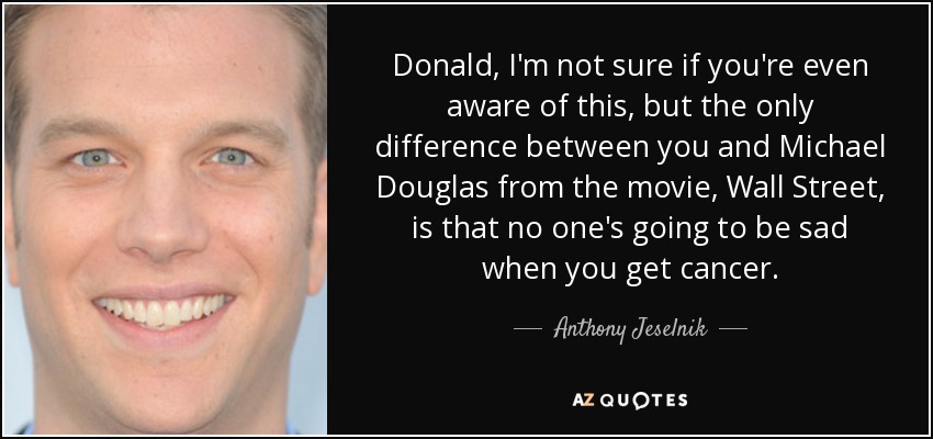 Donald, I'm not sure if you're even aware of this, but the only difference between you and Michael Douglas from the movie, Wall Street, is that no one's going to be sad when you get cancer. - Anthony Jeselnik