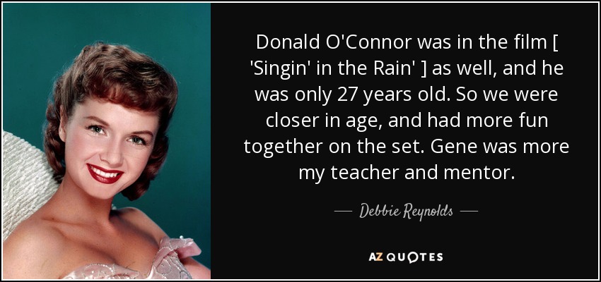 Donald O'Connor was in the film [ 'Singin' in the Rain' ] as well, and he was only 27 years old. So we were closer in age, and had more fun together on the set. Gene was more my teacher and mentor. - Debbie Reynolds