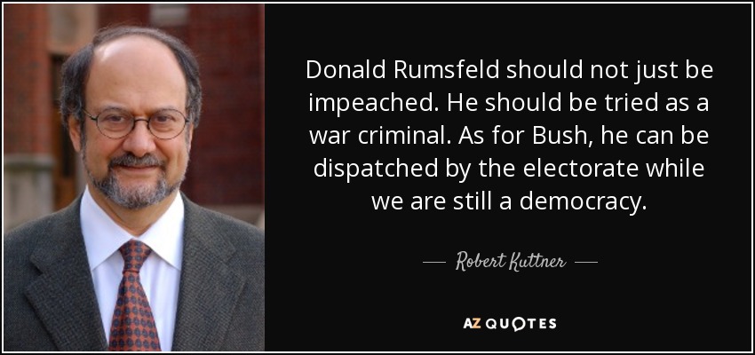 Donald Rumsfeld should not just be impeached. He should be tried as a war criminal. As for Bush, he can be dispatched by the electorate while we are still a democracy. - Robert Kuttner