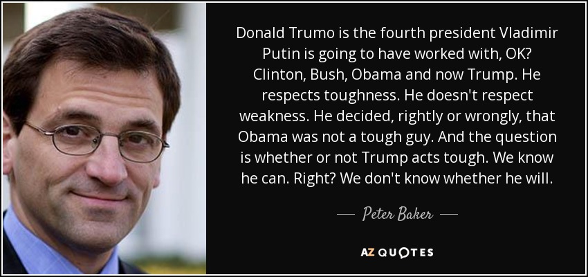 Donald Trumo is the fourth president Vladimir Putin is going to have worked with, OK? Clinton, Bush, Obama and now Trump. He respects toughness. He doesn't respect weakness. He decided, rightly or wrongly, that Obama was not a tough guy. And the question is whether or not Trump acts tough. We know he can. Right? We don't know whether he will. - Peter Baker