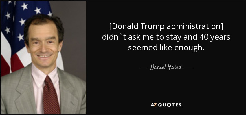 [Donald Trump administration] didn`t ask me to stay and 40 years seemed like enough. - Daniel Fried