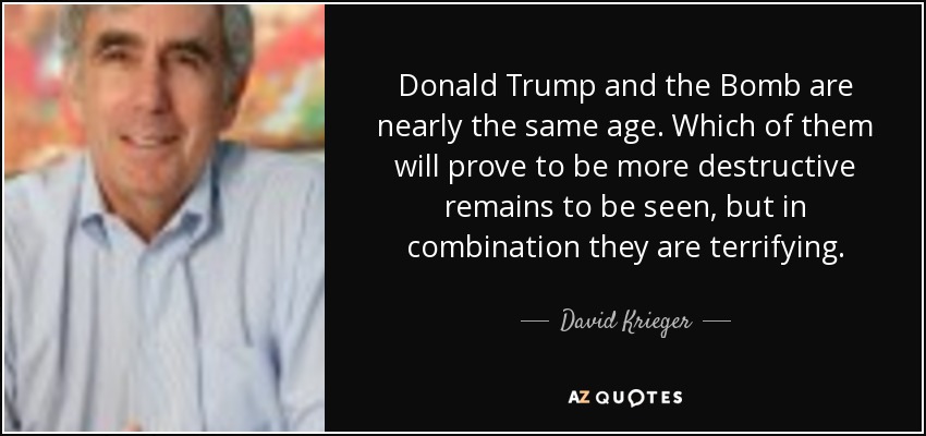 Donald Trump and the Bomb are nearly the same age. Which of them will prove to be more destructive remains to be seen, but in combination they are terrifying. - David Krieger