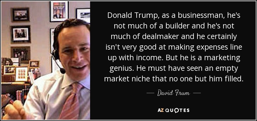Donald Trump, as a businessman, he's not much of a builder and he's not much of dealmaker and he certainly isn't very good at making expenses line up with income. But he is a marketing genius. He must have seen an empty market niche that no one but him filled. - David Frum