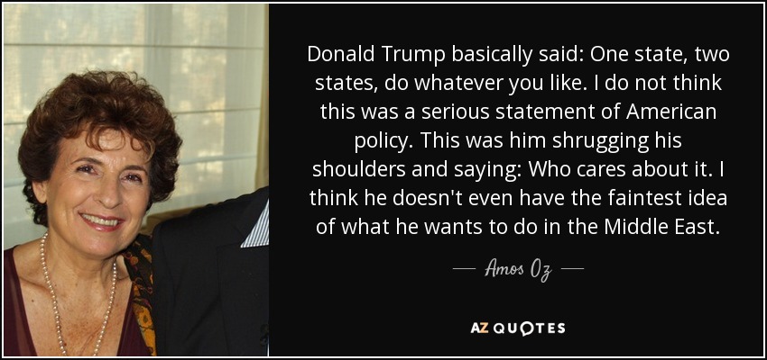 Donald Trump basically said: One state, two states, do whatever you like. I do not think this was a serious statement of American policy. This was him shrugging his shoulders and saying: Who cares about it. I think he doesn't even have the faintest idea of what he wants to do in the Middle East. - Amos Oz