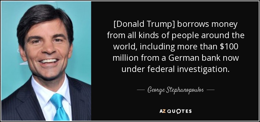 [Donald Trump] borrows money from all kinds of people around the world, including more than $100 million from a German bank now under federal investigation. - George Stephanopoulos