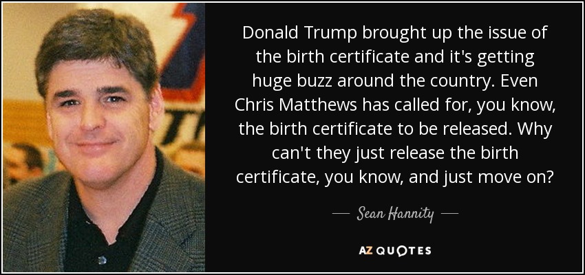 Donald Trump brought up the issue of the birth certificate and it's getting huge buzz around the country. Even Chris Matthews has called for, you know, the birth certificate to be released. Why can't they just release the birth certificate, you know, and just move on? - Sean Hannity