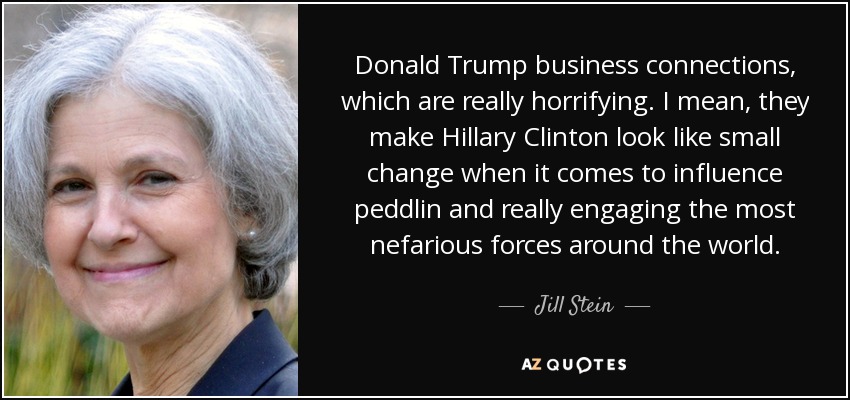 Donald Trump business connections, which are really horrifying. I mean, they make Hillary Clinton look like small change when it comes to influence peddlin and really engaging the most nefarious forces around the world. - Jill Stein