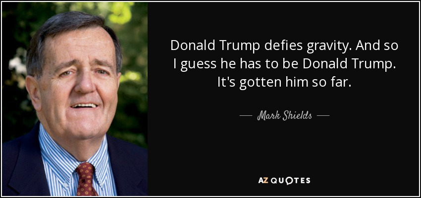 Donald Trump defies gravity. And so I guess he has to be Donald Trump. It's gotten him so far. - Mark Shields