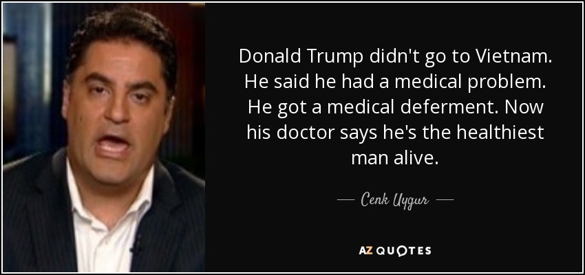 Donald Trump didn't go to Vietnam. He said he had a medical problem. He got a medical deferment. Now his doctor says he's the healthiest man alive. - Cenk Uygur