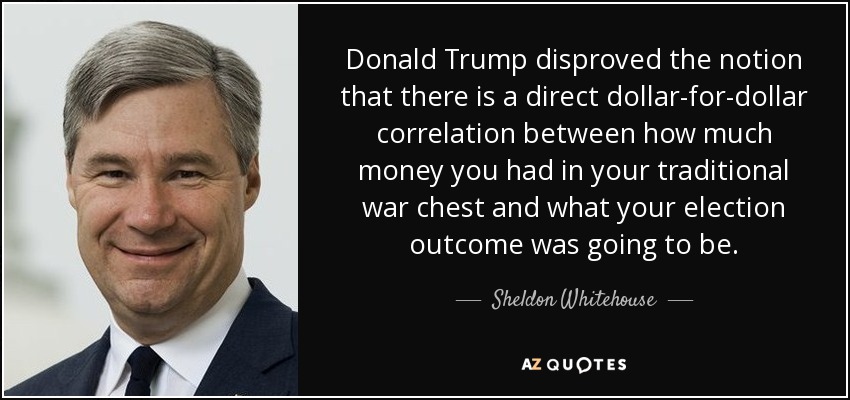 Donald Trump disproved the notion that there is a direct dollar-for-dollar correlation between how much money you had in your traditional war chest and what your election outcome was going to be. - Sheldon Whitehouse