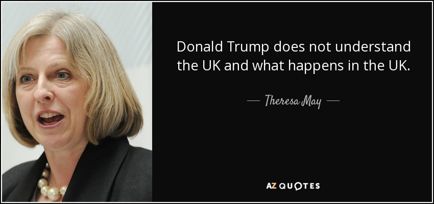 Donald Trump does not understand the UK and what happens in the UK. - Theresa May