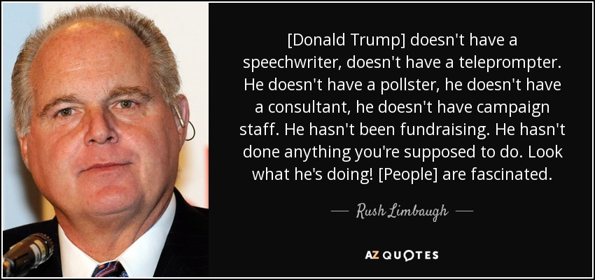 [Donald Trump] doesn't have a speechwriter, doesn't have a teleprompter. He doesn't have a pollster, he doesn't have a consultant, he doesn't have campaign staff. He hasn't been fundraising. He hasn't done anything you're supposed to do. Look what he's doing! [People] are fascinated. - Rush Limbaugh