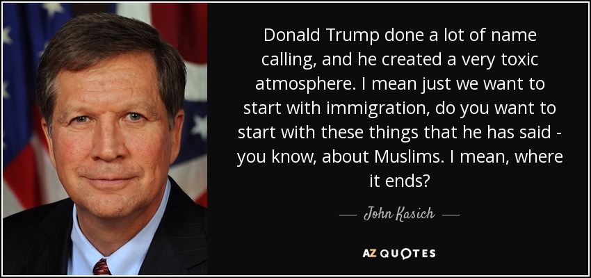 Donald Trump done a lot of name calling, and he created a very toxic atmosphere. I mean just we want to start with immigration, do you want to start with these things that he has said - you know, about Muslims. I mean, where it ends? - John Kasich