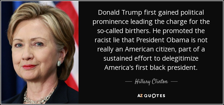 Donald Trump first gained political prominence leading the charge for the so-called birthers. He promoted the racist lie that President Obama is not really an American citizen, part of a sustained effort to delegitimize America's first black president. - Hillary Clinton