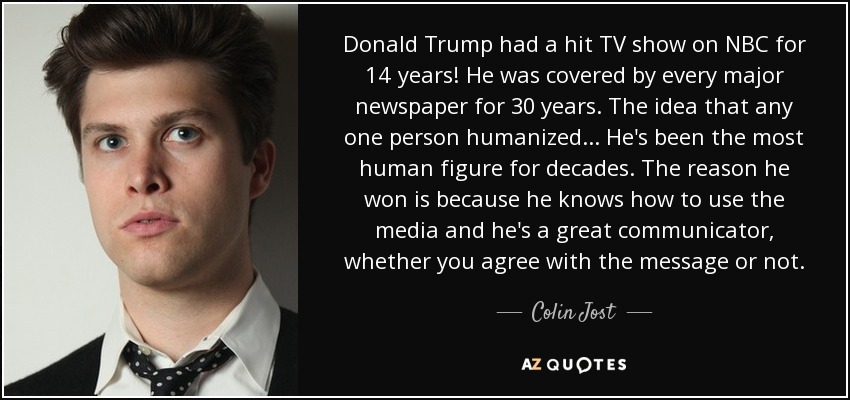 Donald Trump had a hit TV show on NBC for 14 years! He was covered by every major newspaper for 30 years. The idea that any one person humanized... He's been the most human figure for decades. The reason he won is because he knows how to use the media and he's a great communicator, whether you agree with the message or not. - Colin Jost