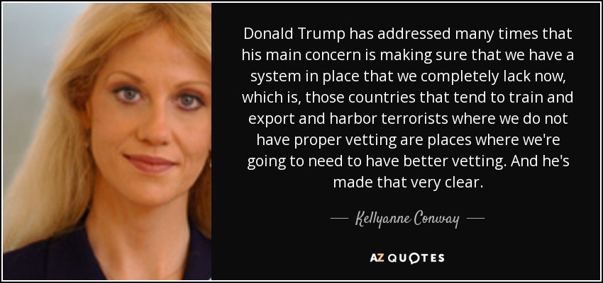 Donald Trump has addressed many times that his main concern is making sure that we have a system in place that we completely lack now, which is, those countries that tend to train and export and harbor terrorists where we do not have proper vetting are places where we're going to need to have better vetting. And he's made that very clear. - Kellyanne Conway
