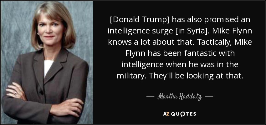 [Donald Trump] has also promised an intelligence surge [in Syria]. Mike Flynn knows a lot about that. Tactically, Mike Flynn has been fantastic with intelligence when he was in the military. They'll be looking at that. - Martha Raddatz