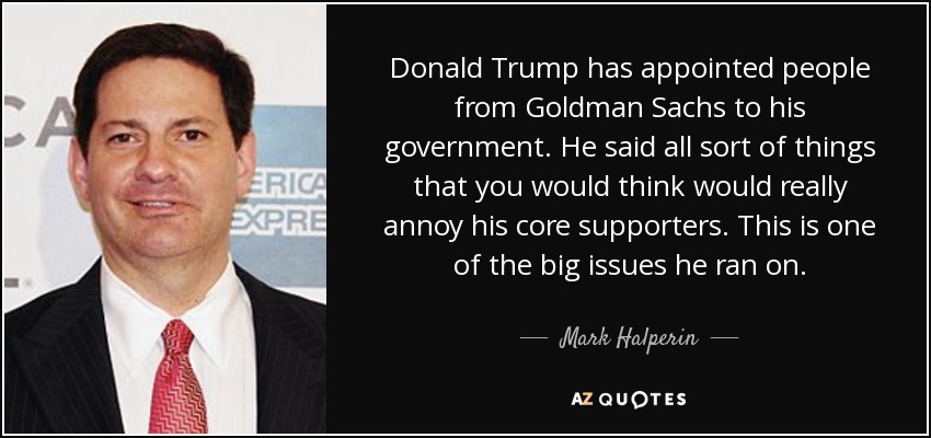 Donald Trump has appointed people from Goldman Sachs to his government. He said all sort of things that you would think would really annoy his core supporters. This is one of the big issues he ran on. - Mark Halperin