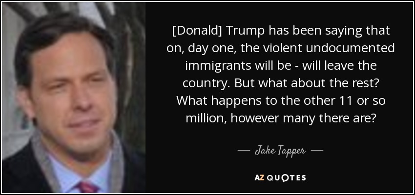 [Donald] Trump has been saying that on, day one, the violent undocumented immigrants will be - will leave the country. But what about the rest? What happens to the other 11 or so million, however many there are? - Jake Tapper