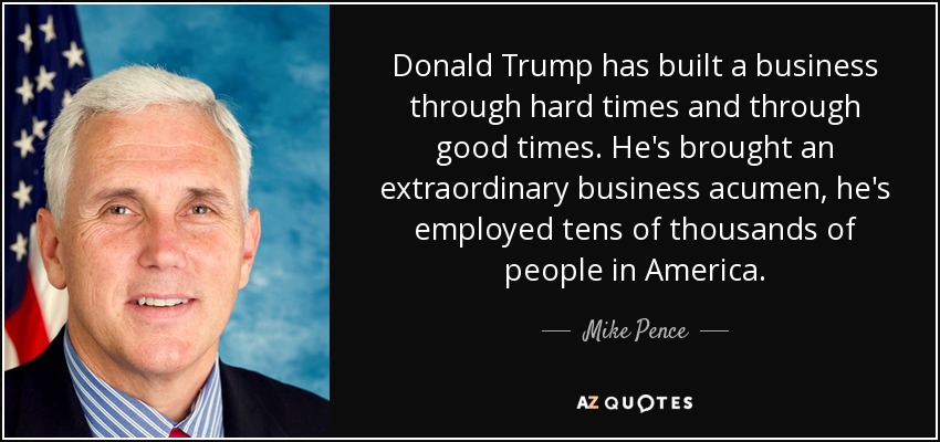Donald Trump has built a business through hard times and through good times. He's brought an extraordinary business acumen, he's employed tens of thousands of people in America. - Mike Pence