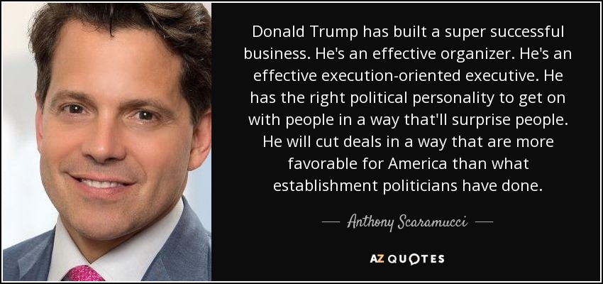 Donald Trump has built a super successful business. He's an effective organizer. He's an effective execution-oriented executive. He has the right political personality to get on with people in a way that'll surprise people. He will cut deals in a way that are more favorable for America than what establishment politicians have done. - Anthony Scaramucci
